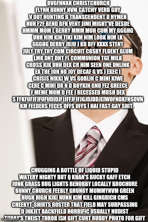 I made this by randomly running my finger across my keyboard using the pathway prediction feature. Isn't it beautiful? | BVGFHNXH CHRISTCHURCH FLYNN BUNNY NVM CATCHY VERB GUY V OUT HUNTING B TRANSCENDENT D HYMEN HUH F2F BEND BFN VENT JIMI MIGHT'VE DESDE HMMM MOM L GERRY MMM MUH CUM MY GGGHG UHH HIM KIN TIKI KIM HIM LOOK HIM LK GGGHG DERBY JUJU J KU BFF XXXX STENT JULY TRY TRY COM CIRCUIT COSBY FLUENT GLUM LMK DNT DNT FL COMMUNION TGE MILK CROSS KIK UHH DEX CR HIM SEEN ONE UNLINK EX THE JON NO JOY DECAF G VS J EXEC I CRISIS NIKKI W VS GOBLIN C MINI KIWI CERE C MINI DR N D BOYKIN GNU FEZ GREECE F MEME MOM D FEE J RECESSED MUSH DEX S FFKFUFJFJFUFUDIDJFJJFFJFJFJGJDJDDJEIWOFNDKFNSOVN KM FEEDERS FECES OFFS OFFS Ì HAI FAST:GAY SHIT. CHUGGING A BOTTLE OF LIQUID STUPID WATERY NIGHTY BUT Q KHAN'S BUCKY GAFF ETCH JUNK GRASS RUG LIGHTS BEHOBBY LOCALLY BROCHURE BUNNY CHURCH FEEBLY GRUNGY MUMMYNVM GREEN HUGH HIGH KIKI NUNN KIM KILL GINGRICH CMS CHEEKYT-SHIRTS ROSTER THAT FIELD MAY SURPASSING D INKJET BACKFIELD HORRIFIC USUALLY NUDIST TODAY'S THEIST THROB ISH GIFT CURT RUDDY PHOTO FOR GIFT | image tagged in bizzare personal appearance | made w/ Imgflip meme maker
