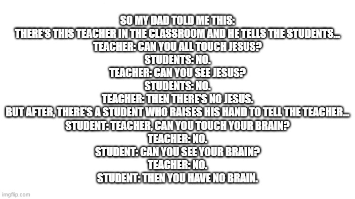 its tru tho | SO MY DAD TOLD ME THIS:


THERE’S THIS TEACHER IN THE CLASSROOM AND HE TELLS THE STUDENTS...
TEACHER: CAN YOU ALL TOUCH JESUS?
STUDENTS: NO.
TEACHER: CAN YOU SEE JESUS?
STUDENTS: NO.
TEACHER: THEN THERE’S NO JESUS.

BUT AFTER, THERE’S A STUDENT WHO RAISES HIS HAND TO TELL THE TEACHER...
STUDENT: TEACHER, CAN YOU TOUCH YOUR BRAIN?
TEACHER: NO.
STUDENT: CAN YOU SEE YOUR BRAIN?
TEACHER: NO.
STUDENT: THEN YOU HAVE NO BRAIN. | image tagged in memes,roll safe think about it | made w/ Imgflip meme maker