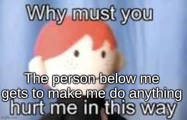 Why must you hurt me in this way | The person below me gets to make me do anything | image tagged in why must you hurt me in this way | made w/ Imgflip meme maker