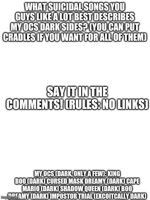 Comment your song but don't link | WHAT SUICIDAL SONGS YOU GUYS LIKE A LOT BEST DESCRIBES MY OCS DARK SIDES? (YOU CAN PUT CRADLES IF YOU WANT FOR ALL OF THEM); SAY IT IN THE COMMENTS! (RULES: NO LINKS); MY OCS (DARK, ONLY A FEW): KING BOO (DARK) CURSED MASK DREAMY (DARK) CAPE MARIO (DARK) SHADOW QUEEN (DARK) BOO DREAMY (DARK) IMPOSTOR TRIAL (EXCOITCALLY DARK) | image tagged in blank white template | made w/ Imgflip meme maker