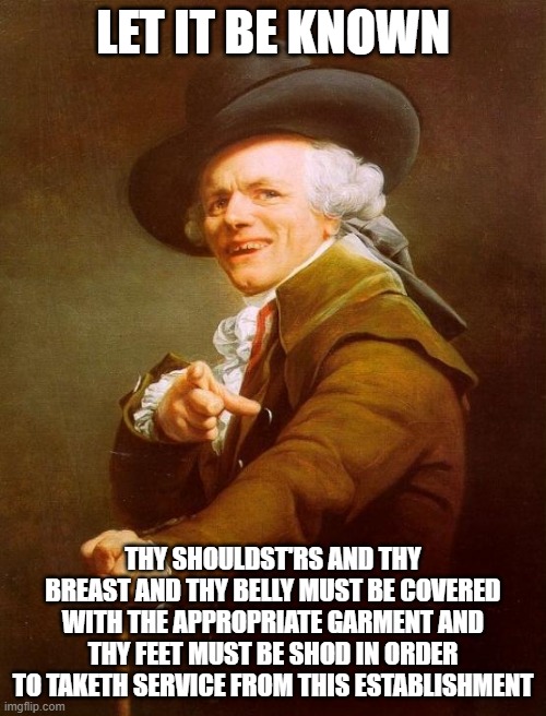 Joseph Ducreux Meme | LET IT BE KNOWN; THY SHOULDST'RS AND THY BREAST AND THY BELLY MUST BE COVERED WITH THE APPROPRIATE GARMENT AND THY FEET MUST BE SHOD IN ORDER TO TAKETH SERVICE FROM THIS ESTABLISHMENT | image tagged in memes,joseph ducreux | made w/ Imgflip meme maker