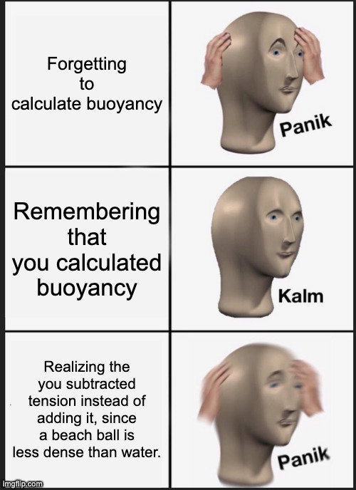 FlOaTy PaNiC | Forgetting to calculate buoyancy; Remembering that you calculated buoyancy; Realizing the you subtracted tension instead of adding it, since a beach ball is less dense than water. | image tagged in memes,panik kalm panik | made w/ Imgflip meme maker