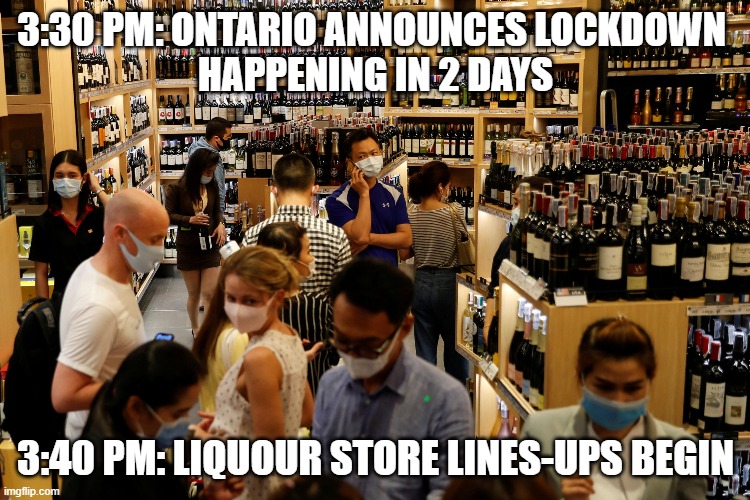 Cause Liquor Is ESSENTIAL... LMAO | 3:30 PM: ONTARIO ANNOUNCES LOCKDOWN 
HAPPENING IN 2 DAYS; 3:40 PM: LIQUOUR STORE LINES-UPS BEGIN | image tagged in alcoholism,stupid people,weakness,first world problems | made w/ Imgflip meme maker