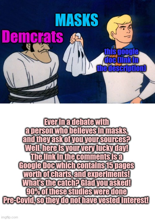 The delusional mask wearing COUNTER | MASKS; Demcrats; this google doc (link in the description); Ever in a debate with a person who believes in masks, and they ask of you your sources? Well, here is your very lucky day! The link in the comments is a Google Doc which contains 15 pages worth of charts, and experiments! What's the catch? Glad you asked! 90% of these studies were done Pre-Covid, so they do not have vested interest! | image tagged in scooby doo meddling kids,blank white template | made w/ Imgflip meme maker