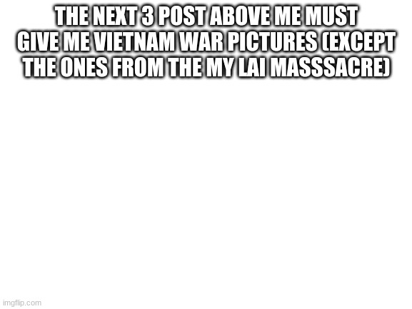 Blank White Template | THE NEXT 3 POST ABOVE ME MUST GIVE ME VIETNAM WAR PICTURES (EXCEPT THE ONES FROM THE MY LAI MASSSACRE) | image tagged in blank white template | made w/ Imgflip meme maker