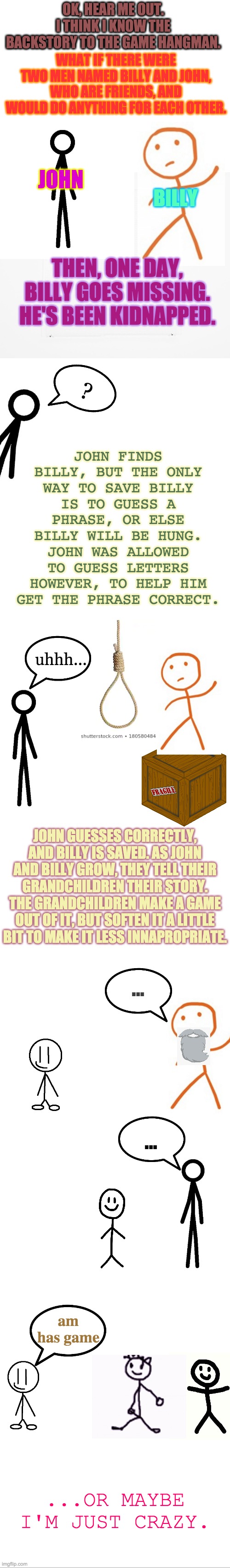 The Story Behind The Game Hangman | OK, HEAR ME OUT.
I THINK I KNOW THE BACKSTORY TO THE GAME HANGMAN. WHAT IF THERE WERE TWO MEN NAMED BILLY AND JOHN, WHO ARE FRIENDS, AND WOULD DO ANYTHING FOR EACH OTHER. JOHN; BILLY; THEN, ONE DAY, BILLY GOES MISSING. HE'S BEEN KIDNAPPED. ? JOHN FINDS BILLY, BUT THE ONLY WAY TO SAVE BILLY IS TO GUESS A PHRASE, OR ELSE BILLY WILL BE HUNG. JOHN WAS ALLOWED TO GUESS LETTERS HOWEVER, TO HELP HIM GET THE PHRASE CORRECT. uhhh... JOHN GUESSES CORRECTLY, AND BILLY IS SAVED. AS JOHN AND BILLY GROW, THEY TELL THEIR GRANDCHILDREN THEIR STORY. THE GRANDCHILDREN MAKE A GAME OUT OF IT, BUT SOFTEN IT A LITTLE BIT TO MAKE IT LESS INNAPROPRIATE. ... ... am has game; ...OR MAYBE I'M JUST CRAZY. | image tagged in blank white template,blank,hangman,theory | made w/ Imgflip meme maker