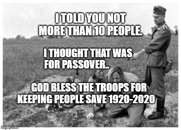 nazi killing peasants | I TOLD YOU NOT MORE THAN 10 PEOPLE. I THOUGHT THAT WAS FOR PASSOVER..                                       GOD BLESS THE TROOPS FOR KEEPING PEOPLE SAVE 1920-2020 | image tagged in nazi killing peasants | made w/ Imgflip meme maker