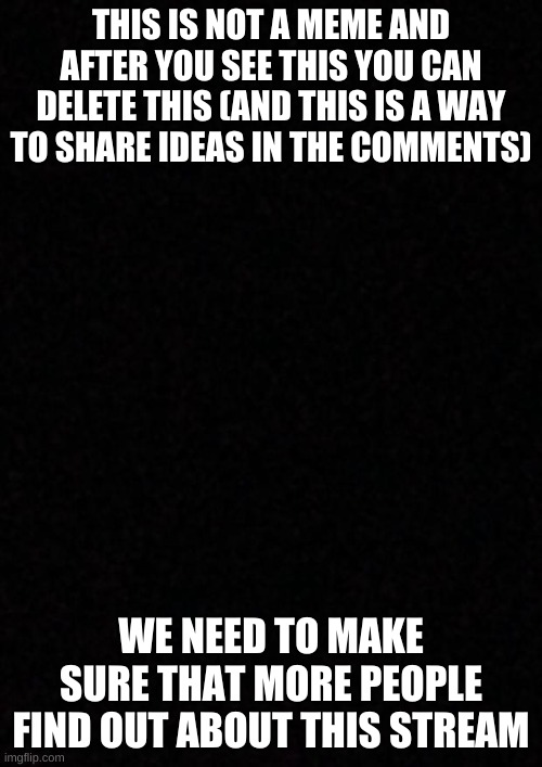 Blank  | THIS IS NOT A MEME AND AFTER YOU SEE THIS YOU CAN DELETE THIS (AND THIS IS A WAY TO SHARE IDEAS IN THE COMMENTS); WE NEED TO MAKE SURE THAT MORE PEOPLE FIND OUT ABOUT THIS STREAM | image tagged in blank | made w/ Imgflip meme maker