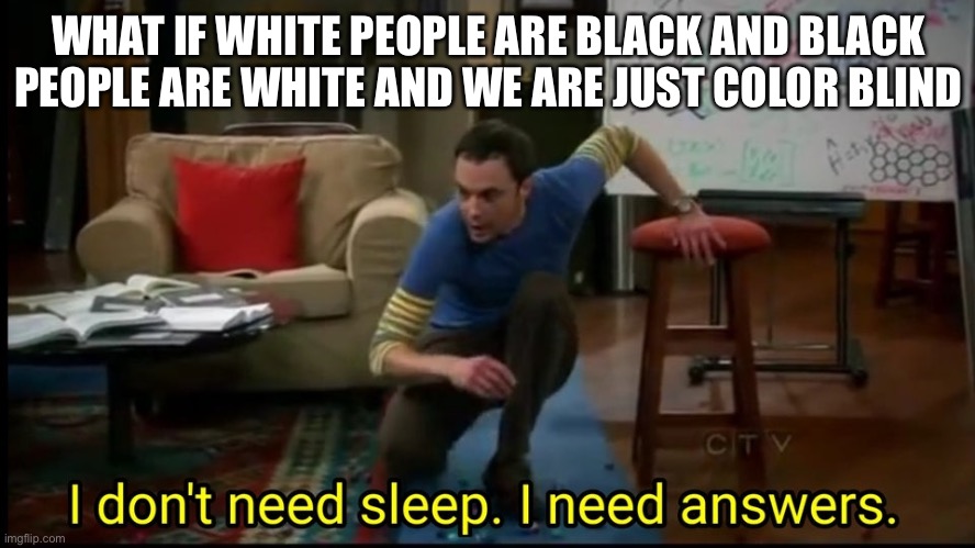 I don’t need sleep, I need answers |  WHAT IF WHITE PEOPLE ARE BLACK AND BLACK PEOPLE ARE WHITE AND WE ARE JUST COLOR BLIND | image tagged in i don t need sleep i need answers | made w/ Imgflip meme maker