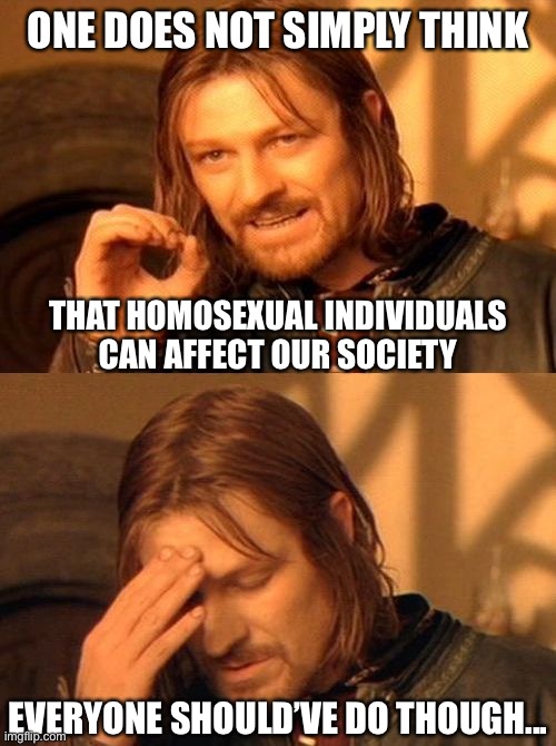 one does not simply facepalm | ONE DOES NOT SIMPLY THINK THAT HOMOSEXUAL INDIVIDUALS CAN AFFECT OUR SOCIETY EVERYONE SHOULD’VE DO THOUGH... | image tagged in one does not simply,politics,political meme,so that was a fucking lie,politically incorrect,homophobia | made w/ Imgflip meme maker