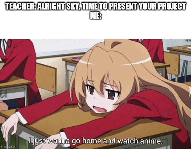 Me. | TEACHER: ALRIGHT SKY, TIME TO PRESENT YOUR PROJECT
ME: | image tagged in i just wanna go home and watch anime | made w/ Imgflip meme maker