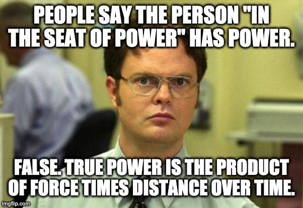 AlL wOrK aNd No DwIgHt | PEOPLE SAY THE PERSON "IN THE SEAT OF POWER" HAS POWER. FALSE. TRUE POWER IS THE PRODUCT OF FORCE TIMES DISTANCE OVER TIME. | image tagged in memes,dwight schrute | made w/ Imgflip meme maker