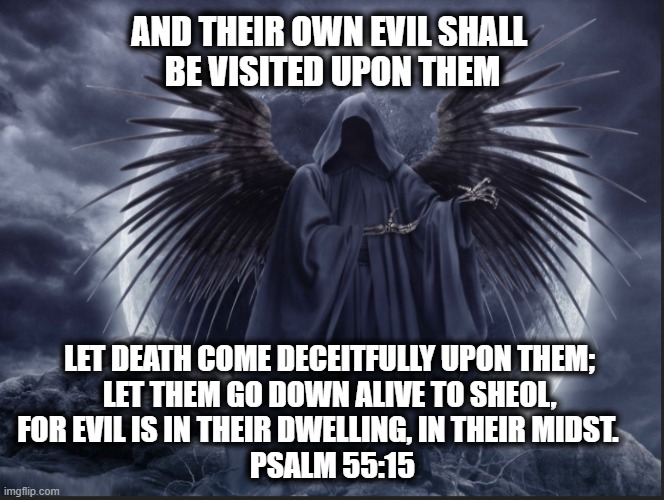 Let death come deceitfully upon them | AND THEIR OWN EVIL SHALL 
BE VISITED UPON THEM; LET DEATH COME DECEITFULLY UPON THEM; 
LET THEM GO DOWN ALIVE TO SHEOL, 
FOR EVIL IS IN THEIR DWELLING, IN THEIR MIDST.     
PSALM 55:15 | image tagged in grim reaper | made w/ Imgflip meme maker