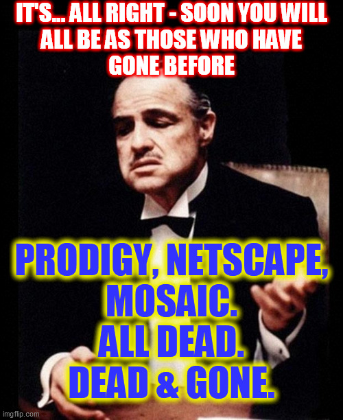 godfather | IT'S... ALL RIGHT - SOON YOU WILL
ALL BE AS THOSE WHO HAVE
GONE BEFORE PRODIGY, NETSCAPE,
MOSAIC.
ALL DEAD.
DEAD & GONE. | image tagged in godfather | made w/ Imgflip meme maker