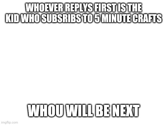 Who will it be? | WHOEVER REPLYS FIRST IS THE KID WHO SUBSRIBS TO 5 MINUTE CRAFTS; WHOU WILL BE NEXT | image tagged in blank white template | made w/ Imgflip meme maker
