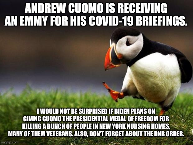 Cuomo gets an Emmy for How To Get Away With Murder | ANDREW CUOMO IS RECEIVING AN EMMY FOR HIS COVID-19 BRIEFINGS. I WOULD NOT BE SURPRISED IF BIDEN PLANS ON GIVING CUOMO THE PRESIDENTIAL MEDAL OF FREEDOM FOR KILLING A BUNCH OF PEOPLE IN NEW YORK NURSING HOMES, MANY OF THEM VETERANS. ALSO, DON’T FORGET ABOUT THE DNR ORDER. | image tagged in memes,unpopular opinion puffin,andrew cuomo,murder,covid,joe biden | made w/ Imgflip meme maker