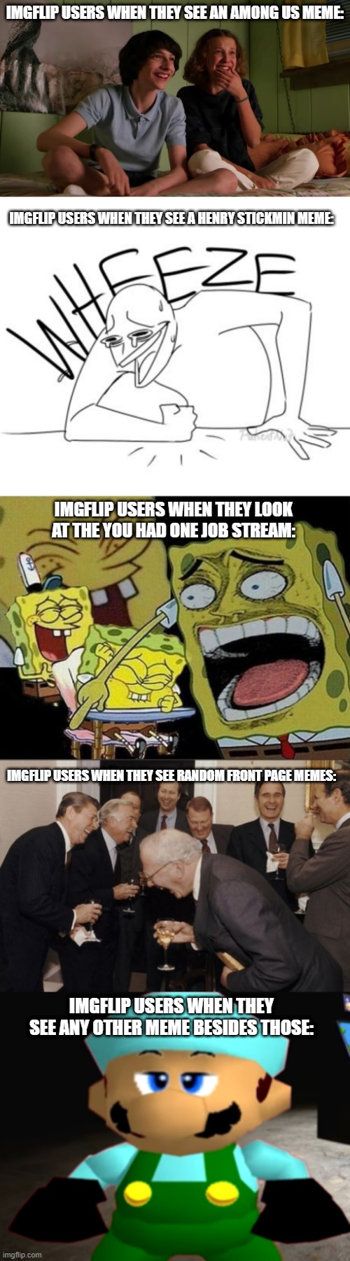 Just saying. | IMGFLIP USERS WHEN THEY SEE AN AMONG US MEME:; IMGFLIP USERS WHEN THEY SEE A HENRY STICKMIN MEME:; IMGFLIP USERS WHEN THEY LOOK AT THE YOU HAD ONE JOB STREAM:; IMGFLIP USERS WHEN THEY SEE RANDOM FRONT PAGE MEMES:; IMGFLIP USERS WHEN THEY SEE ANY OTHER MEME BESIDES THOSE: | image tagged in wheeze,spongebob laughing hysterically,laughing men in suits,smg4,imgflip users,stranger things bloopers | made w/ Imgflip meme maker