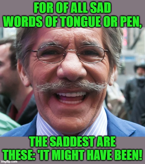 Geraldo Rivera | FOR OF ALL SAD WORDS OF TONGUE OR PEN, THE SADDEST ARE THESE: 'IT MIGHT HAVE BEEN! | image tagged in geraldo rivera | made w/ Imgflip meme maker