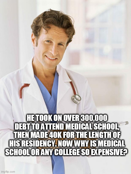 Doctor | HE TOOK ON OVER 300,000 DEBT TO ATTEND MEDICAL SCHOOL, THEN MADE 40K FOR THE LENGTH OF HIS RESIDENCY. NOW WHY IS MEDICAL SCHOOL OR ANY COLLEGE SO EXPENSIVE? | image tagged in doctor | made w/ Imgflip meme maker
