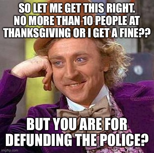 Creepy Condescending Wonka Meme | SO LET ME GET THIS RIGHT.
NO MORE THAN 10 PEOPLE AT THANKSGIVING OR I GET A FINE?? BUT YOU ARE FOR DEFUNDING THE POLICE? | image tagged in memes,creepy condescending wonka | made w/ Imgflip meme maker