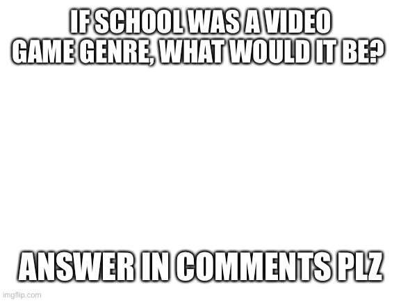 Blank White Template | IF SCHOOL WAS A VIDEO GAME GENRE, WHAT WOULD IT BE? ANSWER IN COMMENTS PLZ | image tagged in blank white template | made w/ Imgflip meme maker