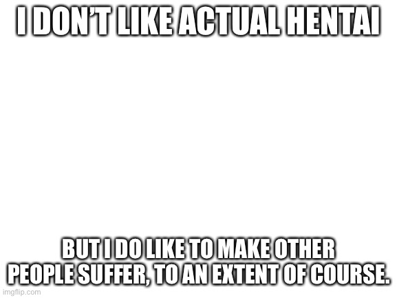 Blank White Template | I DON’T LIKE ACTUAL HENTAI; BUT I DO LIKE TO MAKE OTHER PEOPLE SUFFER, TO AN EXTENT OF COURSE. | image tagged in blank white template | made w/ Imgflip meme maker