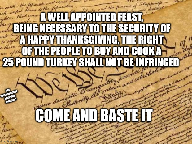The Turkey Amendment | A WELL APPOINTED FEAST, BEING NECESSARY TO THE SECURITY OF A HAPPY THANKSGIVING, THE RIGHT OF THE PEOPLE TO BUY AND COOK A 25 POUND TURKEY SHALL NOT BE INFRINGED; OBX CRYBABIES/COME BACK WITH A WARRANT; COME AND BASTE IT | image tagged in constitution,thanksgiving | made w/ Imgflip meme maker