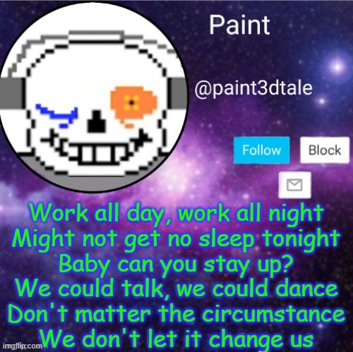 paint announces | Work all day, work all night
Might not get no sleep tonight
Baby can you stay up?
We could talk, we could dance
Don't matter the circumstance
We don't let it change us | image tagged in paint announces | made w/ Imgflip meme maker