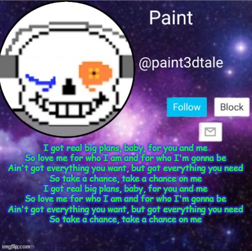 paint announces | I got real big plans, baby, for you and me
So love me for who I am and for who I'm gonna be
Ain't got everything you want, but got everything you need
So take a chance, take a chance on me
I got real big plans, baby, for you and me
So love me for who I am and for who I'm gonna be
Ain't got everything you want, but got everything you need
So take a chance, take a chance on me | image tagged in paint announces | made w/ Imgflip meme maker