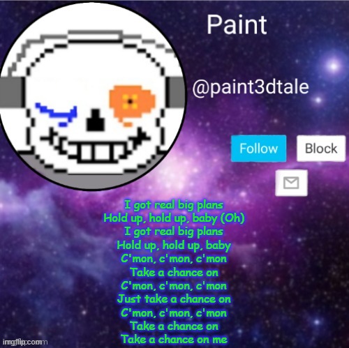 paint announces | I got real big plans
Hold up, hold up, baby (Oh)
I got real big plans
Hold up, hold up, baby
C'mon, c'mon, c'mon
Take a chance on
C'mon, c'mon, c'mon
Just take a chance on
C'mon, c'mon, c'mon
Take a chance on
Take a chance on me | image tagged in paint announces | made w/ Imgflip meme maker
