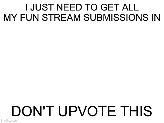 Really just don't. There is no need. | I JUST NEED TO GET ALL MY FUN STREAM SUBMISSIONS IN; DON'T UPVOTE THIS | image tagged in blank white template | made w/ Imgflip meme maker