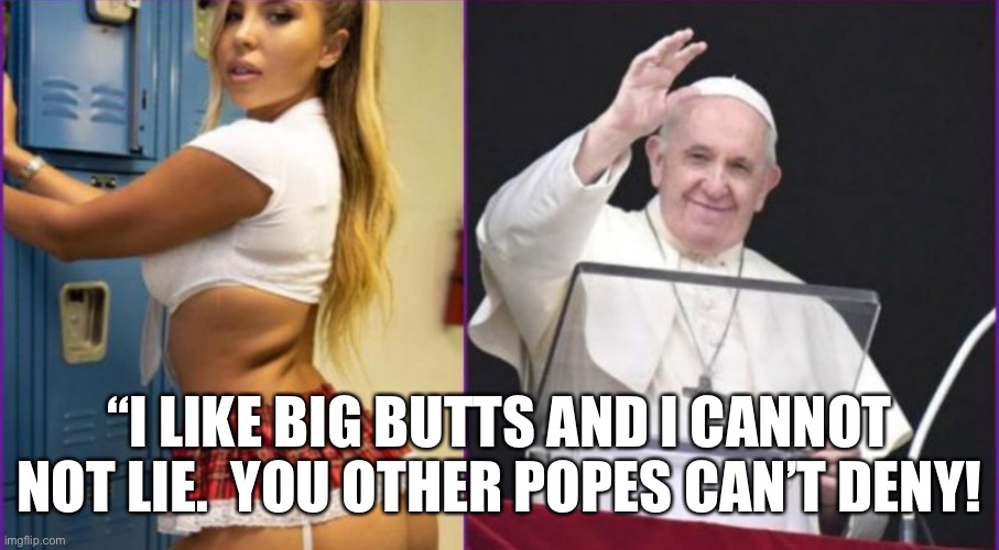 Pope Francis fuckin’ rocks!!! | “I LIKE BIG BUTTS AND I CANNOT NOT LIE.  YOU OTHER POPES CAN’T DENY! | image tagged in pope francis,catholic church,vatican,argentina,catholicism,catholic | made w/ Imgflip meme maker