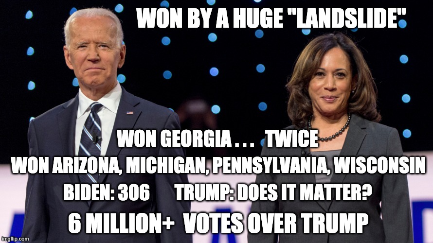 Hey trumptards . . . these are what real winners look like | WON BY A HUGE "LANDSLIDE"; WON GEORGIA . . .   TWICE; WON ARIZONA, MICHIGAN, PENNSYLVANIA, WISCONSIN; BIDEN: 306       TRUMP: DOES IT MATTER? 6 MILLION+  VOTES OVER TRUMP | image tagged in biden harris,winning,winner,election,election 2020,presidential | made w/ Imgflip meme maker