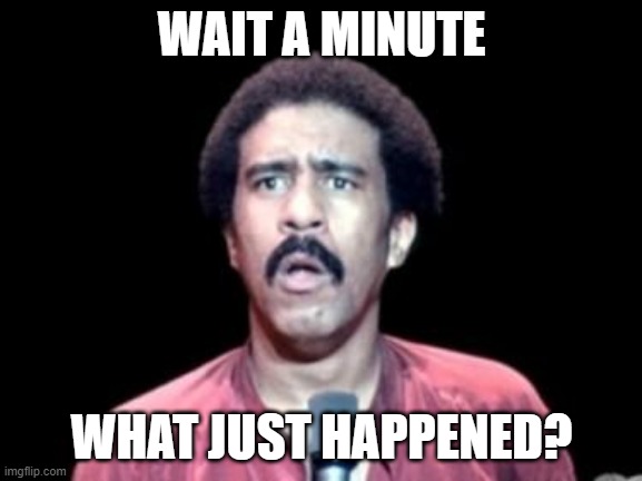 Surprised Richard Pryor |  WAIT A MINUTE; WHAT JUST HAPPENED? | image tagged in surprised richard pryor | made w/ Imgflip meme maker