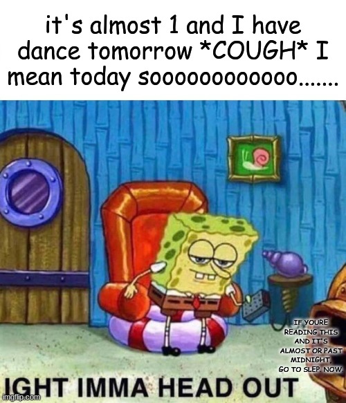 Spongebob Ight Imma Head Out Meme | it's almost 1 and I have dance tomorrow *COUGH* I mean today soooooooooooo....... IF YOURE READING THIS AND IT'S ALMOST OR PAST MIDNIGHT, GO TO SLEP. NOW. | image tagged in memes,spongebob ight imma head out | made w/ Imgflip meme maker