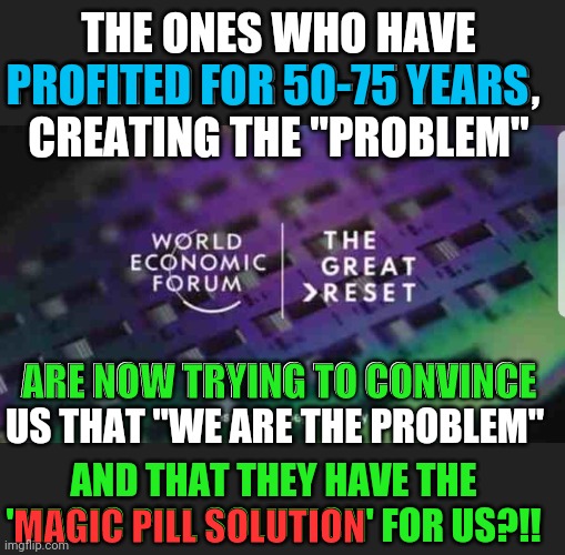 75 years and NOW they want to do something | THE ONES WHO HAVE PROFITED FOR 50-75 YEARS, 
CREATING THE "PROBLEM"; PROFITED FOR 50-75 YEARS; ARE NOW TRYING TO CONVINCE; ARE NOW TRYING TO CONVINCE US THAT "WE ARE THE PROBLEM"; AND THAT THEY HAVE THE 'MAGIC PILL SOLUTION' FOR US?!! MAGIC PILL SOLUTION | image tagged in the great reset,nazi germany 2020,expose the corruption,think for yourself,free the people,say no to tyranny | made w/ Imgflip meme maker