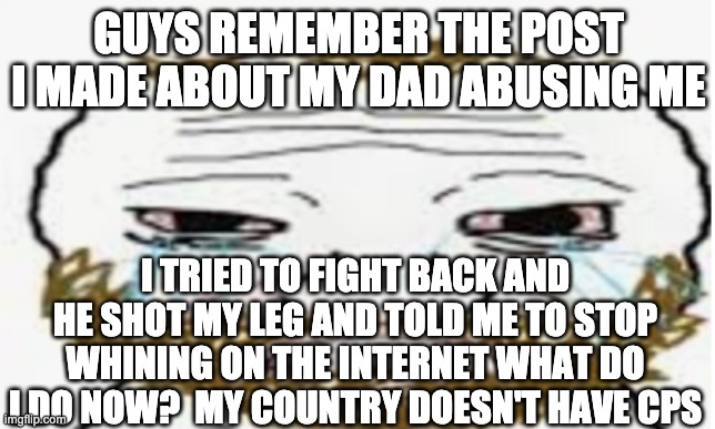 GUYS REMEMBER THE POST I MADE ABOUT MY DAD ABUSING ME; I TRIED TO FIGHT BACK AND HE SHOT MY LEG AND TOLD ME TO STOP WHINING ON THE INTERNET WHAT DO I DO NOW?  MY COUNTRY DOESN'T HAVE CPS | made w/ Imgflip meme maker