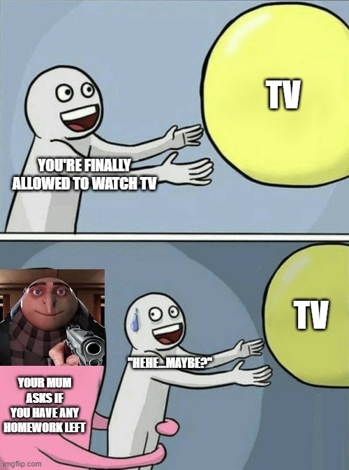No TV for me | TV; YOU'RE FINALLY ALLOWED TO WATCH TV; TV; ''HEHE...MAYBE?''; YOUR MUM ASKS IF YOU HAVE ANY HOMEWORK LEFT | image tagged in memes,running away balloon | made w/ Imgflip meme maker