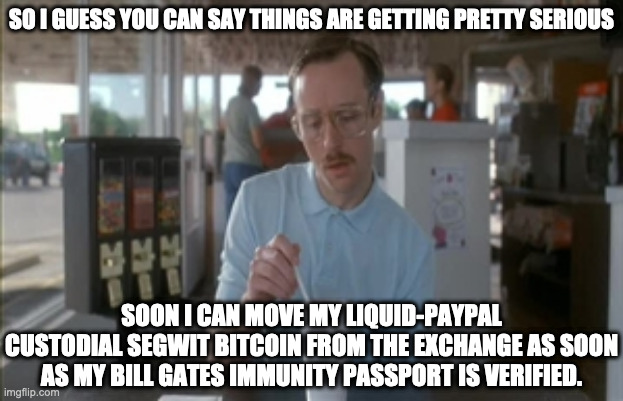 Bitcoin is getting serious (the new bitcoiners) | SO I GUESS YOU CAN SAY THINGS ARE GETTING PRETTY SERIOUS; SOON I CAN MOVE MY LIQUID-PAYPAL CUSTODIAL SEGWIT BITCOIN FROM THE EXCHANGE AS SOON AS MY BILL GATES IMMUNITY PASSPORT IS VERIFIED. | image tagged in memes,so i guess you can say things are getting pretty serious,bitcoin,liquid,paypal,bitcoincash | made w/ Imgflip meme maker