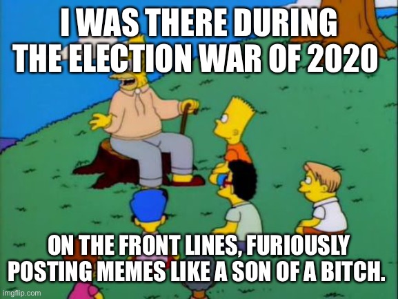 Election wars | I WAS THERE DURING THE ELECTION WAR OF 2020; ON THE FRONT LINES, FURIOUSLY POSTING MEMES LIKE A SON OF A BITCH. | image tagged in abe simpson telling stories | made w/ Imgflip meme maker