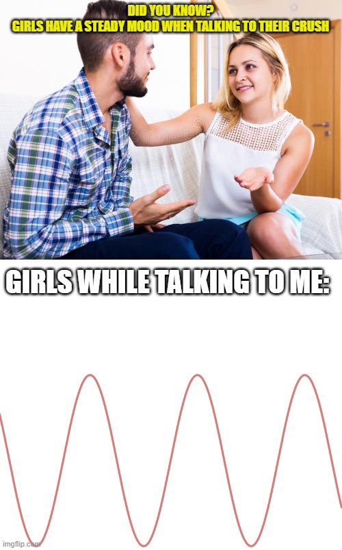 mood | DID YOU KNOW?
GIRLS HAVE A STEADY MOOD WHEN TALKING TO THEIR CRUSH; GIRLS WHILE TALKING TO ME: | image tagged in stockphoto guy and girl talking,blank white template | made w/ Imgflip meme maker