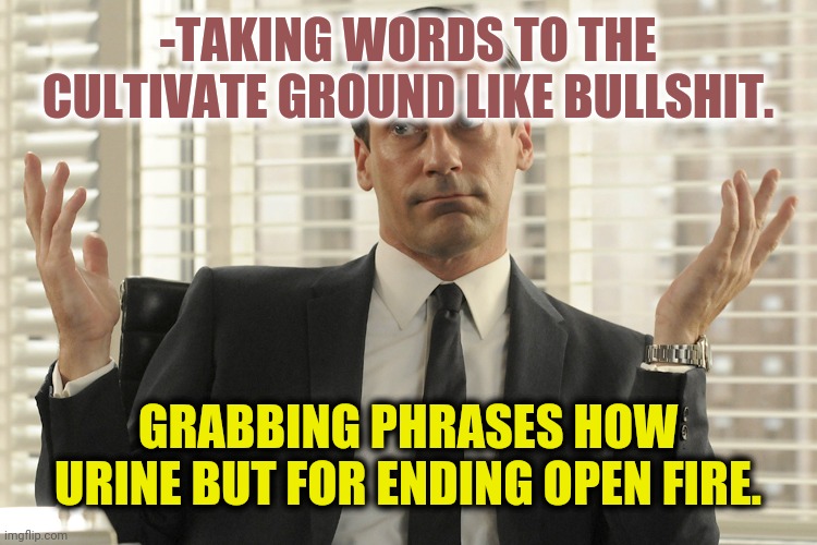 -We know what to do. | -TAKING WORDS TO THE CULTIVATE GROUND LIKE BULLSHIT. GRABBING PHRASES HOW URINE BUT FOR ENDING OPEN FIRE. | image tagged in don draper whats up,urinal,deal,bullshit,fbi open up,fire | made w/ Imgflip meme maker