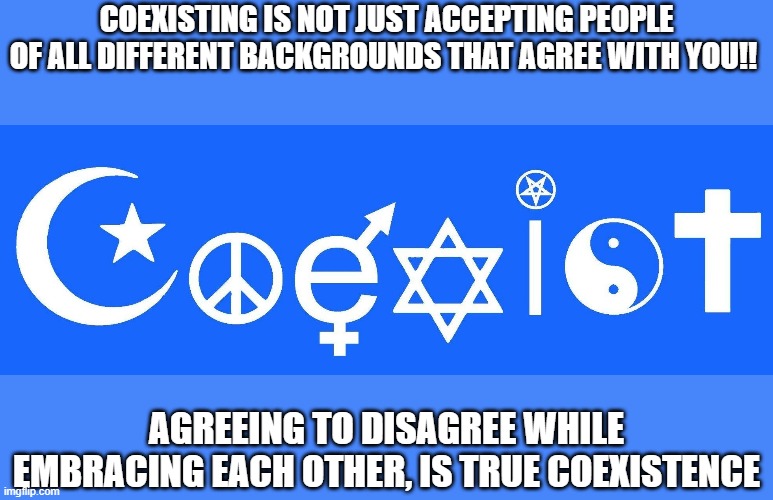 coexistence, coexist, acceptance, embrace | COEXISTING IS NOT JUST ACCEPTING PEOPLE OF ALL DIFFERENT BACKGROUNDS THAT AGREE WITH YOU!! AGREEING TO DISAGREE WHILE EMBRACING EACH OTHER, IS TRUE COEXISTENCE | image tagged in coexist,embrace,coexistence,love | made w/ Imgflip meme maker