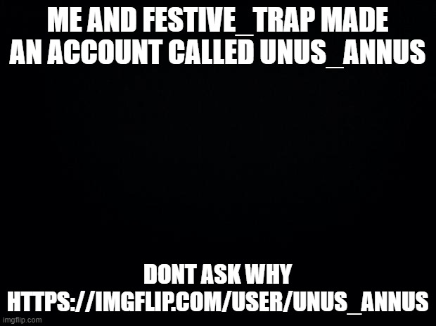 https://imgflip.com/user/unus_annus | ME AND FESTIVE_TRAP MADE AN ACCOUNT CALLED UNUS_ANNUS; DONT ASK WHY
HTTPS://IMGFLIP.COM/USER/UNUS_ANNUS | image tagged in black background,dont ask why or i will come online to kick you to the sun | made w/ Imgflip meme maker