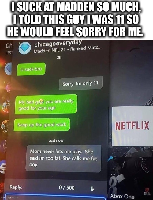 A repost, but I can relate... | I SUCK AT MADDEN SO MUCH,
I TOLD THIS GUY I WAS 11 SO
HE WOULD FEEL SORRY FOR ME. | image tagged in madden chat,xbox,madden 21,suck,11,gaming | made w/ Imgflip meme maker