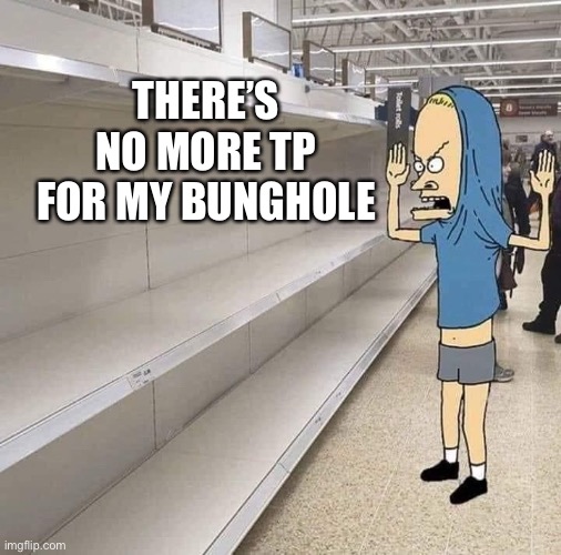 Why?  It’s a conspiracy to get people to stock up. | THERE’S NO MORE TP FOR MY BUNGHOLE | image tagged in bevis cornholio,toilet paper,shortage,empty shelves,again,2020 | made w/ Imgflip meme maker