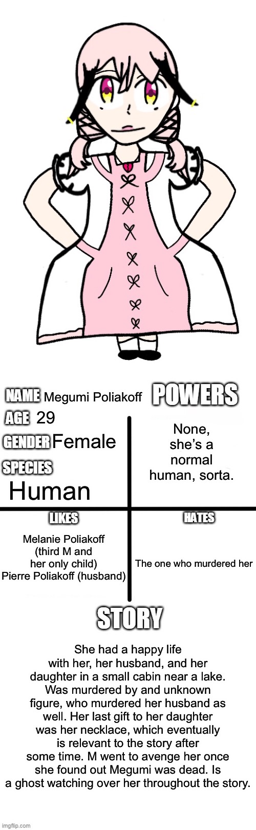 Third M’s mother. I’m gonna make her father soon. | Megumi Poliakoff; None, she’s a normal human, sorta. 29; Female; Human; Melanie Poliakoff (third M and her only child)
Pierre Poliakoff (husband); The one who murdered her; She had a happy life with her, her husband, and her daughter in a small cabin near a lake. Was murdered by and unknown figure, who murdered her husband as well. Her last gift to her daughter was her necklace, which eventually is relevant to the story after some time. M went to avenge her once she found out Megumi was dead. Is a ghost watching over her throughout the story. | image tagged in oc detailed showcase | made w/ Imgflip meme maker