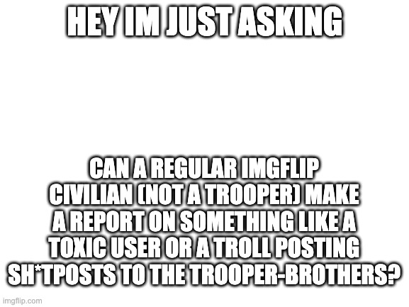 Blank White Template | HEY IM JUST ASKING; CAN A REGULAR IMGFLIP CIVILIAN (NOT A TROOPER) MAKE A REPORT ON SOMETHING LIKE A TOXIC USER OR A TROLL POSTING SH*TPOSTS TO THE TROOPER-BROTHERS? | image tagged in blank white template | made w/ Imgflip meme maker
