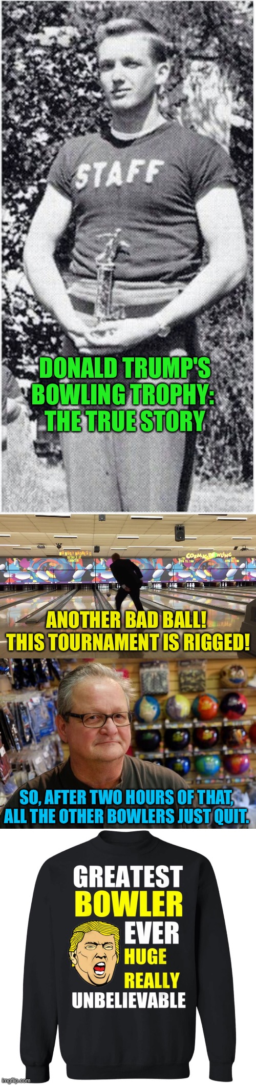 The True Story | DONALD TRUMP'S BOWLING TROPHY: 
THE TRUE STORY; ANOTHER BAD BALL!  THIS TOURNAMENT IS RIGGED! SO, AFTER TWO HOURS OF THAT, ALL THE OTHER BOWLERS JUST QUIT. | image tagged in trump trophy | made w/ Imgflip meme maker