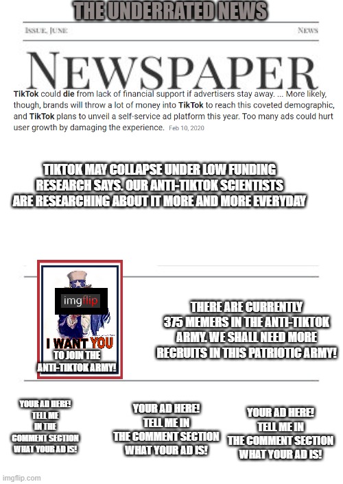 Anti-tiktok news as of 11/21/20 11:35 am | THE UNDERRATED NEWS; TIKTOK MAY COLLAPSE UNDER LOW FUNDING RESEARCH SAYS. OUR ANTI-TIKTOK SCIENTISTS ARE RESEARCHING ABOUT IT MORE AND MORE EVERYDAY; THERE ARE CURRENTLY 375 MEMERS IN THE ANTI-TIKTOK ARMY. WE SHALL NEED MORE RECRUITS IN THIS PATRIOTIC ARMY! TO JOIN THE ANTI-TIKTOK ARMY! YOUR AD HERE!
TELL ME IN THE COMMENT SECTION WHAT YOUR AD IS! YOUR AD HERE!
TELL ME IN THE COMMENT SECTION WHAT YOUR AD IS! YOUR AD HERE!
TELL ME IN THE COMMENT SECTION WHAT YOUR AD IS! | image tagged in newspaper,tiktok | made w/ Imgflip meme maker